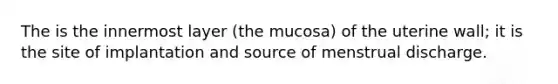 The is the innermost layer (the mucosa) of the uterine wall; it is the site of implantation and source of menstrual discharge.