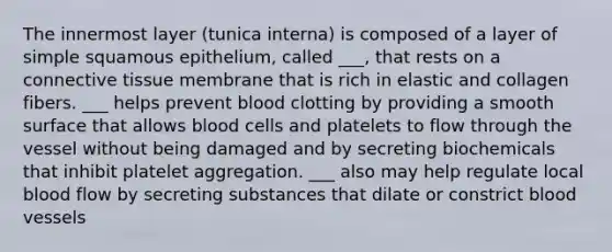 The innermost layer (tunica interna) is composed of a layer of simple squamous epithelium, called ___, that rests on a connective tissue membrane that is rich in elastic and collagen fibers. ___ helps prevent blood clotting by providing a smooth surface that allows blood cells and platelets to flow through the vessel without being damaged and by secreting biochemicals that inhibit platelet aggregation. ___ also may help regulate local blood flow by secreting substances that dilate or constrict blood vessels