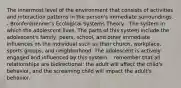 The innermost level of the environment that consists of activities and interaction patterns in the person's immediate surroundings. - Bronfenbrenner's Ecological Systems Theory - The system in which the adolescent lives. The parts of this system include the adolescent's family, peers, school, and other immediate influences on the individual such as their church, workplace, sports groups, and neighborhood. The adolescent is actively engaged and influenced by this system. - remember that all relationships are bidirectional: the adult will affect the child's behavior, and the screaming child will impact the adult's behavior.