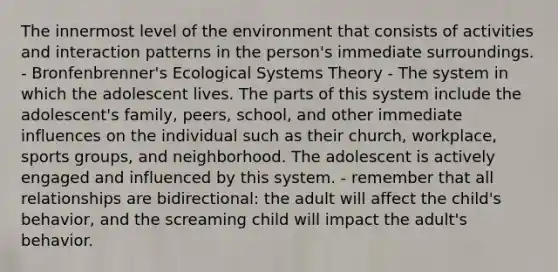 The innermost level of the environment that consists of activities and interaction patterns in the person's immediate surroundings. - Bronfenbrenner's Ecological Systems Theory - The system in which the adolescent lives. The parts of this system include the adolescent's family, peers, school, and other immediate influences on the individual such as their church, workplace, sports groups, and neighborhood. The adolescent is actively engaged and influenced by this system. - remember that all relationships are bidirectional: the adult will affect the child's behavior, and the screaming child will impact the adult's behavior.