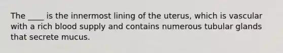 The ____ is the innermost lining of the uterus, which is vascular with a rich blood supply and contains numerous tubular glands that secrete mucus.