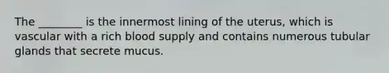 The ________ is the innermost lining of the uterus, which is vascular with a rich blood supply and contains numerous tubular glands that secrete mucus.