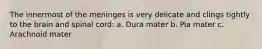 The innermost of the meninges is very delicate and clings tightly to the brain and spinal cord: a. Dura mater b. Pia mater c. Arachnoid mater