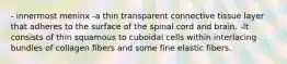 - innermost meninx -a thin transparent connective tissue layer that adheres to the surface of the spinal cord and brain. -It consists of thin squamous to cuboidal cells within interlacing bundles of collagen fibers and some fine elastic fibers.