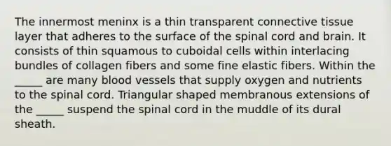 The innermost meninx is a thin transparent connective tissue layer that adheres to the surface of the spinal cord and brain. It consists of thin squamous to cuboidal cells within interlacing bundles of collagen fibers and some fine elastic fibers. Within the _____ are many blood vessels that supply oxygen and nutrients to the spinal cord. Triangular shaped membranous extensions of the _____ suspend the spinal cord in the muddle of its dural sheath.