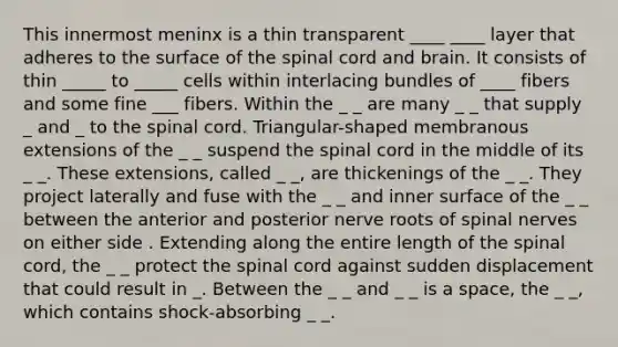 This innermost meninx is a thin transparent ____ ____ layer that adheres to the surface of the spinal cord and brain. It consists of thin _____ to _____ cells within interlacing bundles of ____ fibers and some fine ___ fibers. Within the _ _ are many _ _ that supply _ and _ to the spinal cord. Triangular-shaped membranous extensions of the _ _ suspend the spinal cord in the middle of its _ _. These extensions, called _ _, are thickenings of the _ _. They project laterally and fuse with the _ _ and inner surface of the _ _ between the anterior and posterior nerve roots of spinal nerves on either side . Extending along the entire length of the spinal cord, the _ _ protect the spinal cord against sudden displacement that could result in _. Between the _ _ and _ _ is a space, the _ _, which contains shock-absorbing _ _.