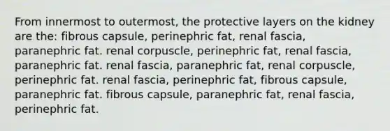 From innermost to outermost, the protective layers on the kidney are the: fibrous capsule, perinephric fat, renal fascia, paranephric fat. renal corpuscle, perinephric fat, renal fascia, paranephric fat. renal fascia, paranephric fat, renal corpuscle, perinephric fat. renal fascia, perinephric fat, fibrous capsule, paranephric fat. fibrous capsule, paranephric fat, renal fascia, perinephric fat.