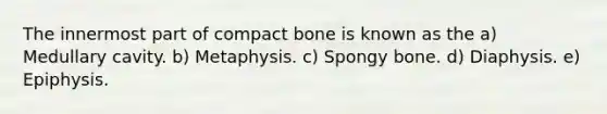 The innermost part of compact bone is known as the a) Medullary cavity. b) Metaphysis. c) Spongy bone. d) Diaphysis. e) Epiphysis.