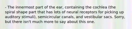 - The innermost part of the ear, containing the cochlea (the spiral shape part that has lots of neural receptors for picking up auditory stimuli), semicircular canals, and vestibular sacs. Sorry, but there isn't much more to say about this one.