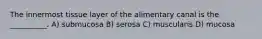 The innermost tissue layer of the alimentary canal is the __________. A) submucosa B) serosa C) muscularis D) mucosa