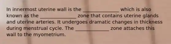 In innermost uterine wall is the _______________ which is also known as the _______________ zone that contains uterine glands and uterine arteries. It undergoes dramatic changes in thickness during menstrual cycle. The ______________ zone attaches this wall to the myometrium.