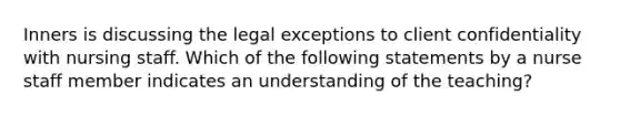 Inners is discussing the legal exceptions to client confidentiality with nursing staff. Which of the following statements by a nurse staff member indicates an understanding of the teaching?