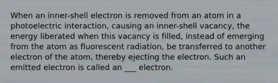 When an inner-shell electron is removed from an atom in a photoelectric interaction, causing an inner-shell vacancy, the energy liberated when this vacancy is filled, instead of emerging from the atom as fluorescent radiation, be transferred to another electron of the atom, thereby ejecting the electron. Such an emitted electron is called an ___ electron.