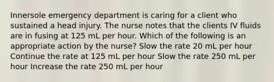 Innersole emergency department is caring for a client who sustained a head injury. The nurse notes that the clients IV fluids are in fusing at 125 mL per hour. Which of the following is an appropriate action by the nurse? Slow the rate 20 mL per hour Continue the rate at 125 mL per hour Slow the rate 250 mL per hour Increase the rate 250 mL per hour