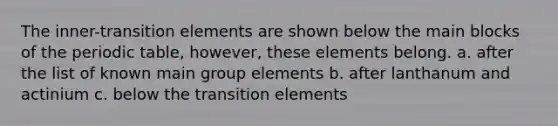 The inner-transition elements are shown below the main blocks of <a href='https://www.questionai.com/knowledge/kIrBULvFQz-the-periodic-table' class='anchor-knowledge'>the periodic table</a>, however, these elements belong. a. after the list of known main group elements b. after lanthanum and actinium c. below the transition elements