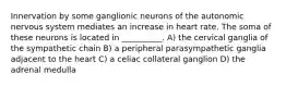 Innervation by some ganglionic neurons of the autonomic nervous system mediates an increase in heart rate. The soma of these neurons is located in __________. A) the cervical ganglia of the sympathetic chain B) a peripheral parasympathetic ganglia adjacent to the heart C) a celiac collateral ganglion D) the adrenal medulla