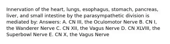 Innervation of the heart, lungs, esophagus, stomach, pancreas, liver, and small intestine by the parasympathetic division is mediated by: Answers: A. CN III, the Oculomotor Nerve B. CN I, the Wanderer Nerve C. CN XII, the Vagus Nerve D. CN XLVIII, the Superbowl Nerve E. CN X, the Vagus Nerve