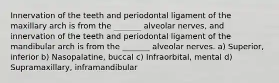 Innervation of the teeth and periodontal ligament of the maxillary arch is from the _______ alveolar nerves, and innervation of the teeth and periodontal ligament of the mandibular arch is from the _______ alveolar nerves. a) Superior, inferior b) Nasopalatine, buccal c) Infraorbital, mental d) Supramaxillary, inframandibular