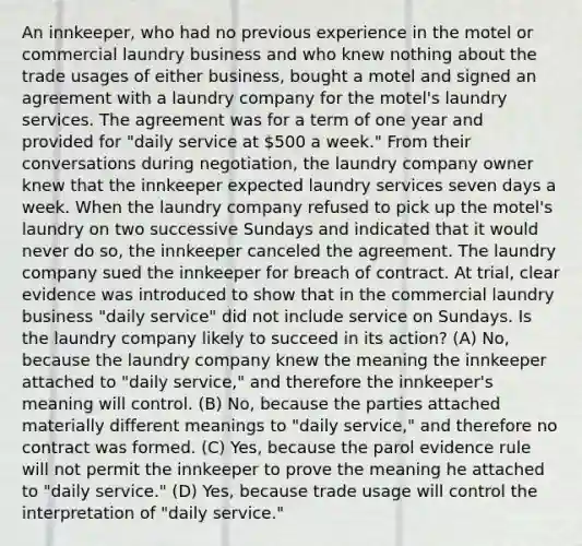 An innkeeper, who had no previous experience in the motel or commercial laundry business and who knew nothing about the trade usages of either business, bought a motel and signed an agreement with a laundry company for the motel's laundry services. The agreement was for a term of one year and provided for "daily service at 500 a week." From their conversations during negotiation, the laundry company owner knew that the innkeeper expected laundry services seven days a week. When the laundry company refused to pick up the motel's laundry on two successive Sundays and indicated that it would never do so, the innkeeper canceled the agreement. The laundry company sued the innkeeper for breach of contract. At trial, clear evidence was introduced to show that in the commercial laundry business "daily service" did not include service on Sundays. Is the laundry company likely to succeed in its action? (A) No, because the laundry company knew the meaning the innkeeper attached to "daily service," and therefore the innkeeper's meaning will control. (B) No, because the parties attached materially different meanings to "daily service," and therefore no contract was formed. (C) Yes, because the parol evidence rule will not permit the innkeeper to prove the meaning he attached to "daily service." (D) Yes, because trade usage will control the interpretation of "daily service."