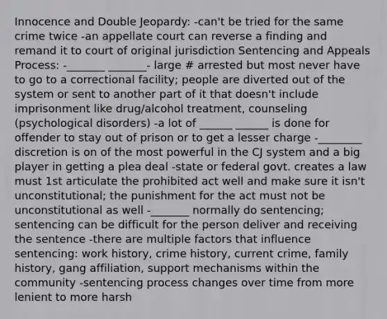 Innocence and Double Jeopardy: -can't be tried for the same crime twice -an appellate court can reverse a finding and remand it to court of original jurisdiction Sentencing and Appeals Process: -_______ _______- large # arrested but most never have to go to a correctional facility; people are diverted out of the system or sent to another part of it that doesn't include imprisonment like drug/alcohol treatment, counseling (psychological disorders) -a lot of ______ ______ is done for offender to stay out of prison or to get a lesser charge -________ discretion is on of the most powerful in the CJ system and a big player in getting a plea deal -state or federal govt. creates a law must 1st articulate the prohibited act well and make sure it isn't unconstitutional; the punishment for the act must not be unconstitutional as well -_______ normally do sentencing; sentencing can be difficult for the person deliver and receiving the sentence -there are multiple factors that influence sentencing: work history, crime history, current crime, family history, gang affiliation, support mechanisms within the community -sentencing process changes over time from more lenient to more harsh