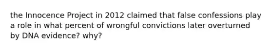 the Innocence Project in 2012 claimed that false confessions play a role in what percent of wrongful convictions later overturned by DNA evidence? why?