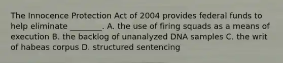 The Innocence Protection Act of 2004 provides federal funds to help eliminate​ ________. A. the use of firing squads as a means of execution B. the backlog of unanalyzed DNA samples C. the writ of habeas corpus D. structured sentencing