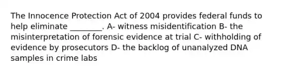 The Innocence Protection Act of 2004 provides federal funds to help eliminate ________. A- witness misidentification B- the misinterpretation of forensic evidence at trial C- withholding of evidence by prosecutors D- the backlog of unanalyzed DNA samples in crime labs