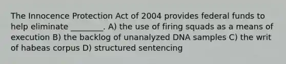 The Innocence Protection Act of 2004 provides federal funds to help eliminate ________. A) the use of firing squads as a means of execution B) the backlog of unanalyzed DNA samples C) the writ of habeas corpus D) structured sentencing