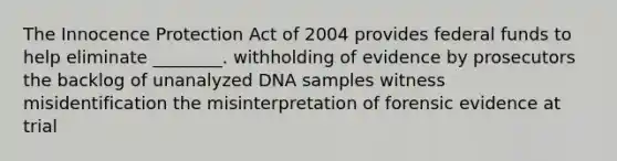 The Innocence Protection Act of 2004 provides federal funds to help eliminate ________. withholding of evidence by prosecutors the backlog of unanalyzed DNA samples witness misidentification the misinterpretation of forensic evidence at trial