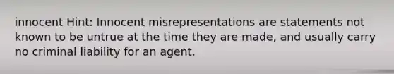 innocent Hint: Innocent misrepresentations are statements not known to be untrue at the time they are made, and usually carry no criminal liability for an agent.