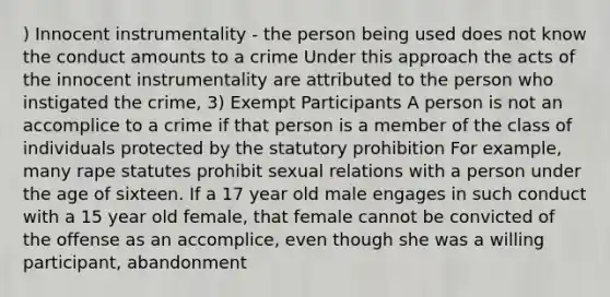 ) Innocent instrumentality - the person being used does not know the conduct amounts to a crime Under this approach the acts of the innocent instrumentality are attributed to the person who instigated the crime, 3) Exempt Participants A person is not an accomplice to a crime if that person is a member of the class of individuals protected by the statutory prohibition For example, many rape statutes prohibit sexual relations with a person under the age of sixteen. If a 17 year old male engages in such conduct with a 15 year old female, that female cannot be convicted of the offense as an accomplice, even though she was a willing participant, abandonment