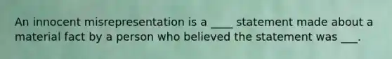 An innocent misrepresentation is a ____ statement made about a material fact by a person who believed the statement was ___.