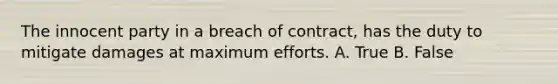 The innocent party in a breach of contract, has the duty to mitigate damages at maximum efforts. A. True B. False