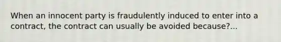 When an innocent party is fraudulently induced to enter into a contract, the contract can usually be avoided because?...