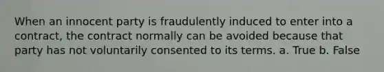 When an innocent party is fraudulently induced to enter into a contract, the contract normally can be avoided because that party has not voluntarily consented to its terms. a. True b. False