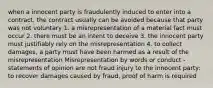 when a innocent party is fraudulently induced to enter into a contract, the contract usually can be avoided because that party was not voluntary 1. a misrepresentation of a material fact must occur 2. there must be an intent to deceive 3. the innocent party must justifiably rely on the misrepresentation 4. to collect damages, a party must have been harmed as a result of the misrepresentation Misrepresentation by words or conduct -statements of opinion are not fraud injury to the innocent party: to recover damages caused by fraud, proof of harm is required