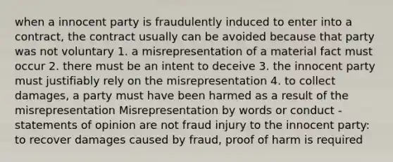 when a innocent party is fraudulently induced to enter into a contract, the contract usually can be avoided because that party was not voluntary 1. a misrepresentation of a material fact must occur 2. there must be an intent to deceive 3. the innocent party must justifiably rely on the misrepresentation 4. to collect damages, a party must have been harmed as a result of the misrepresentation Misrepresentation by words or conduct -statements of opinion are not fraud injury to the innocent party: to recover damages caused by fraud, proof of harm is required