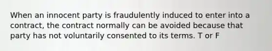 When an innocent party is fraudulently induced to enter into a contract, the contract normally can be avoided because that party has not voluntarily consented to its terms. T or F