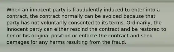 When an innocent party is fraudulently induced to enter into a contract, the contract normally can be avoided because that party has not voluntarily consented to its terms. Ordinarily, the innocent party can either rescind the contract and be restored to her or his original position or enforce the contract and seek damages for any harms resulting from the fraud.