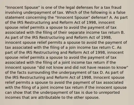 "Innocent Spouse" is one of the legal defenses for a tax fraud involving underpayment of tax. Which of the following is a false statement concerning the "Innocent Spouse" defense? A. As part of the IRS Restructuring and Reform Act of 1998, innocent spouse relief permits a spouse to avoid the payment of tax associated with the filing of their separate income tax return B. As part of the IRS Restructuring and Reform Act of 1998, innocent spouse relief permits a spouse to avoid the payment of tax associated with the filing of a join income tax return C. As part of the IRS Restructuring and Reform Act of 1998, innocent spouse relief permits a spouse to avoid the payment of tax associated with the filing of a joint income tax return if the innocent spouse "did not know and did not have reason to know" of the facts surrounding the underpayment of tax D. As part of the IRS Restructuring and Reform Act of 1998, Innocent spouse relief permits a spouse to avoid the payment of tax associated with the filing of a joint income tax return if the innocent spouse can show that the underpayment of tax is due to unreported incomes that are attributable to the other spouse.