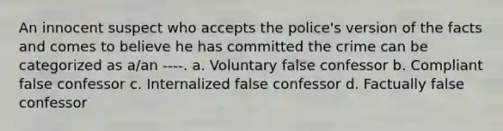 An innocent suspect who accepts the police's version of the facts and comes to believe he has committed the crime can be categorized as a/an ----. a. Voluntary false confessor b. Compliant false confessor c. Internalized false confessor d. Factually false confessor