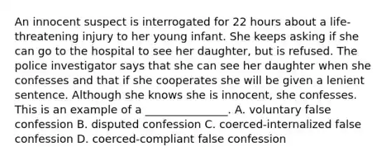 An innocent suspect is interrogated for 22 hours about a life-threatening injury to her young infant. She keeps asking if she can go to the hospital to see her daughter, but is refused. The police investigator says that she can see her daughter when she confesses and that if she cooperates she will be given a lenient sentence. Although she knows she is innocent, she confesses. This is an example of a _______________. A. voluntary false confession B. disputed confession C. coerced-internalized false confession D. coerced-compliant false confession