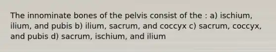 The innominate bones of the pelvis consist of the : a) ischium, ilium, and pubis b) ilium, sacrum, and coccyx c) sacrum, coccyx, and pubis d) sacrum, ischium, and ilium