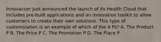 Innovaccer just announced the launch of its Health Cloud that includes pre-built applications and an innovation toolkit to allow customers to create their own solutions. This type of customization is an example of which of the 4 Ps? A. The Product P B. The Price P C. The Promotion P D. The Place P