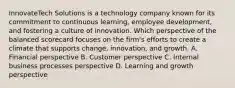 InnovateTech Solutions is a technology company known for its commitment to continuous learning, employee development, and fostering a culture of innovation. Which perspective of the balanced scorecard focuses on the firm's efforts to create a climate that supports change, innovation, and growth. A. Financial perspective B. Customer perspective C. Internal business processes perspective D. Learning and growth perspective