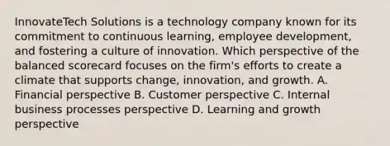 InnovateTech Solutions is a technology company known for its commitment to continuous learning, employee development, and fostering a culture of innovation. Which perspective of the balanced scorecard focuses on the firm's efforts to create a climate that supports change, innovation, and growth. A. Financial perspective B. Customer perspective C. Internal business processes perspective D. Learning and growth perspective