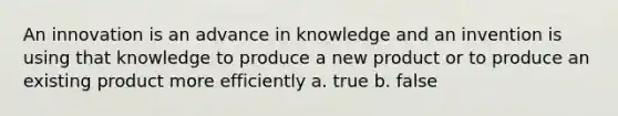 An innovation is an advance in knowledge and an invention is using that knowledge to produce a new product or to produce an existing product more efficiently a. true b. false