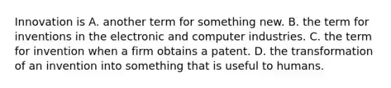 Innovation is A. another term for something new. B. the term for inventions in the electronic and computer industries. C. the term for invention when a firm obtains a patent. D. the transformation of an invention into something that is useful to humans.