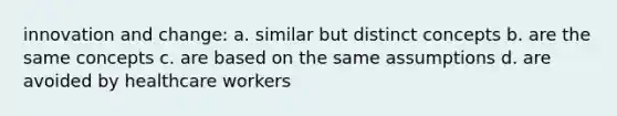 innovation and change: a. similar but distinct concepts b. are the same concepts c. are based on the same assumptions d. are avoided by healthcare workers