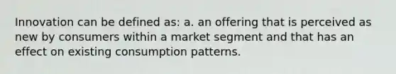 Innovation can be defined as: a. an offering that is perceived as new by consumers within a market segment and that has an effect on existing consumption patterns.